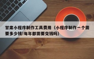 岳阳甘肃小程序制作工具费用（小程序制作一个需要多少钱!每年都需要交钱吗）