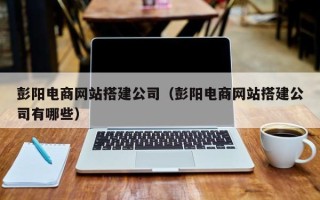 岳阳彭阳电商网站搭建公司（彭阳电商网站搭建公司有哪些）