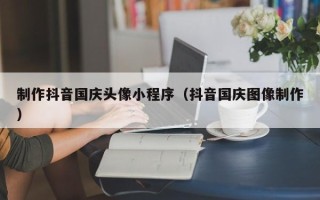 岳阳制作抖音国庆头像小程序（抖音国庆图像制作）