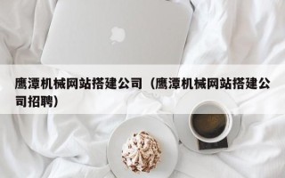 岳阳鹰潭机械网站搭建公司（鹰潭机械网站搭建公司招聘）